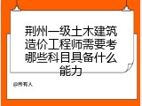 荆州一级土木建筑造价工程师需要考哪些科目具备什么能力
