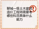 聊城一级土木建筑造价工程师需要考哪些科目具备什么能力
