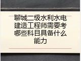 聊城二级水利水电建造工程师需要考哪些科目具备什么能力