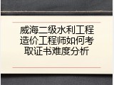 威海二级水利工程造价工程师如何考取证书难度分析