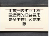 山东一级矿业工程建造师的报名费用是多少有什么要求呢