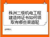株洲二级机电工程建造师证书如何领取有哪些渠道呢