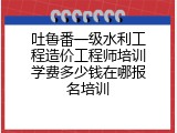 吐鲁番一级水利工程造价工程师培训学费多少钱在哪报名培训