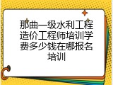 那曲一级水利工程造价工程师培训学费多少钱在哪报名培训