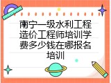 南宁一级水利工程造价工程师培训学费多少钱在哪报名培训