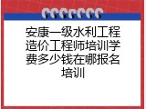 安康一级水利工程造价工程师培训学费多少钱在哪报名培训