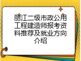 丽江二级市政公用工程建造师报考资料推荐及就业方向介绍