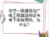 毕节一级通信与广电工程建造师证书考下来有用吗，为什么？