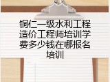 铜仁一级水利工程造价工程师培训学费多少钱在哪报名培训