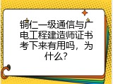 铜仁一级通信与广电工程建造师证书考下来有用吗，为什么？