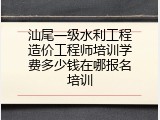 汕尾一级水利工程造价工程师培训学费多少钱在哪报名培训