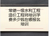常德一级水利工程造价工程师培训学费多少钱在哪报名培训