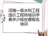 河南一级水利工程造价工程师培训学费多少钱在哪报名培训