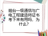 烟台一级通信与广电工程建造师证书考下来有用吗，为什么？