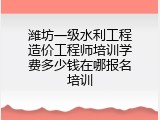 潍坊一级水利工程造价工程师培训学费多少钱在哪报名培训