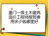 厦门一级土木建筑造价工程师报班费用多少钱哪里好