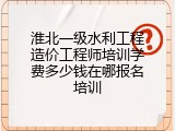 淮北一级水利工程造价工程师培训学费多少钱在哪报名培训