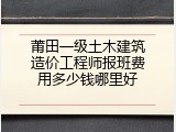 莆田一级土木建筑造价工程师报班费用多少钱哪里好