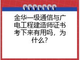 金华一级通信与广电工程建造师证书考下来有用吗，为什么？