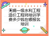 无锡一级水利工程造价工程师培训学费多少钱在哪报名培训