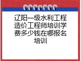 辽阳一级水利工程造价工程师培训学费多少钱在哪报名培训