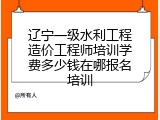 辽宁一级水利工程造价工程师培训学费多少钱在哪报名培训