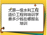 太原一级水利工程造价工程师培训学费多少钱在哪报名培训