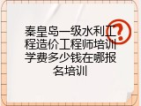 秦皇岛一级水利工程造价工程师培训学费多少钱在哪报名培训