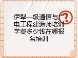 伊犁一级通信与广电工程建造师培训学费多少钱在哪报名培训