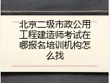 北京二级市政公用工程建造师考试在哪报名培训机构怎么找