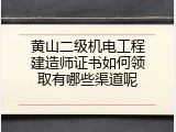 黄山二级机电工程建造师证书如何领取有哪些渠道呢