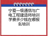 宁夏一级通信与广电工程建造师培训学费多少钱在哪报名培训