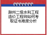 滁州二级水利工程造价工程师如何考取证书难度分析