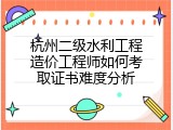 杭州二级水利工程造价工程师如何考取证书难度分析