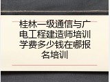 桂林一级通信与广电工程建造师培训学费多少钱在哪报名培训