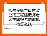 鄂尔多斯二级市政公用工程建造师考试在哪报名培训机构怎么找