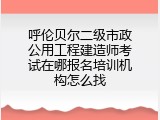 呼伦贝尔二级市政公用工程建造师考试在哪报名培训机构怎么找