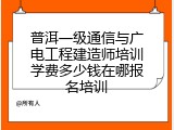 普洱一级通信与广电工程建造师培训学费多少钱在哪报名培训