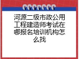 河源二级市政公用工程建造师考试在哪报名培训机构怎么找