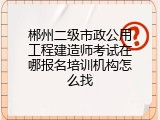 郴州二级市政公用工程建造师考试在哪报名培训机构怎么找