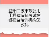 益阳二级市政公用工程建造师考试在哪报名培训机构怎么找