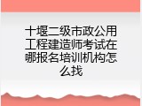 十堰二级市政公用工程建造师考试在哪报名培训机构怎么找