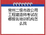 常州二级市政公用工程建造师考试在哪报名培训机构怎么找