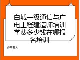 白城一级通信与广电工程建造师培训学费多少钱在哪报名培训