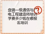 盘锦一级通信与广电工程建造师培训学费多少钱在哪报名培训