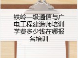 铁岭一级通信与广电工程建造师培训学费多少钱在哪报名培训
