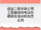 保定二级市政公用工程建造师考试在哪报名培训机构怎么找