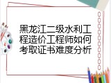 黑龙江二级水利工程造价工程师如何考取证书难度分析