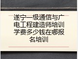 遂宁一级通信与广电工程建造师培训学费多少钱在哪报名培训