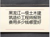 黑龙江一级土木建筑造价工程师报班费用多少钱哪里好